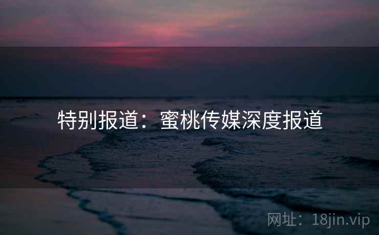 特别报道:蜜桃传媒深度报道
