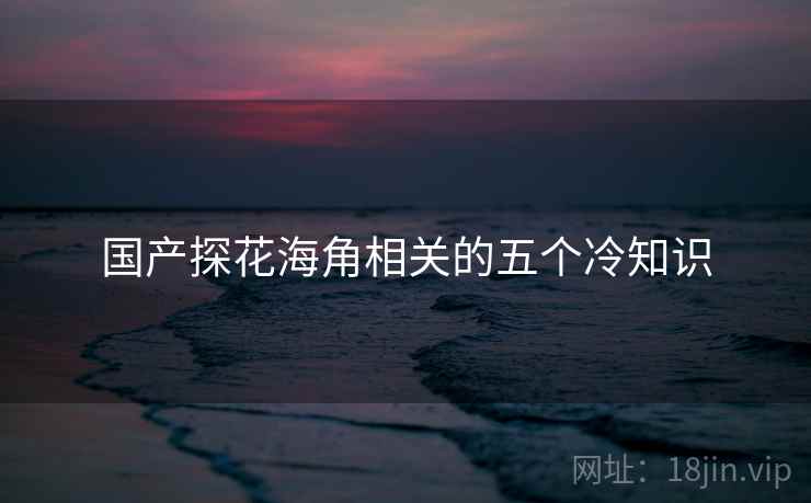 国产探花海角相关的五个冷知识